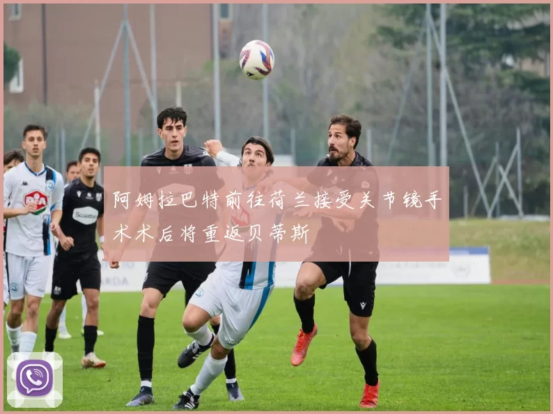 阿姆拉巴特前往荷兰接受关节镜手术术后将重返贝蒂斯