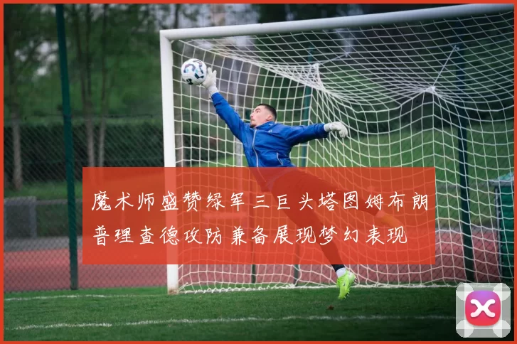 魔术师盛赞绿军三巨头塔图姆布朗普理查德攻防兼备展现梦幻表现