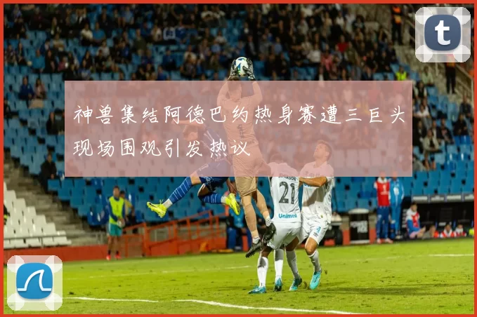 神兽集结阿德巴约热身赛遭三巨头现场围观引发热议