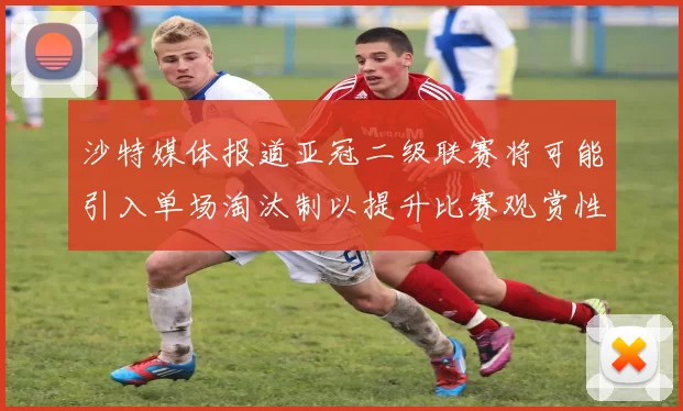 沙特媒体报道亚冠二级联赛将可能引入单场淘汰制以提升比赛观赏性