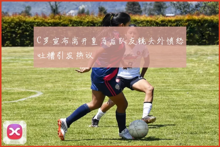 C罗宣布离开皇马后队友镜头外愤怒吐槽引发热议