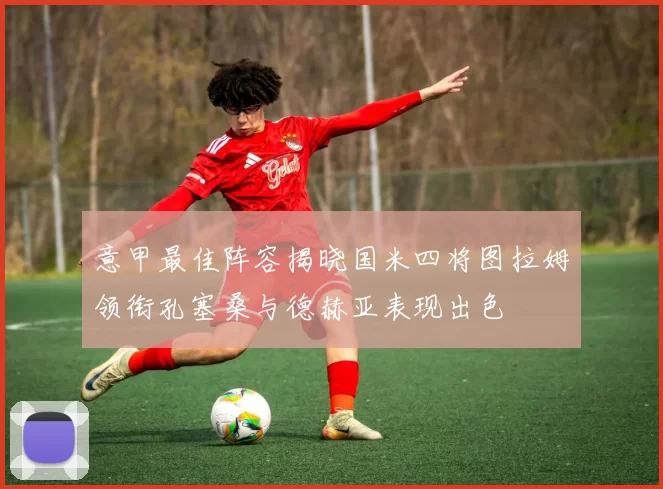 意甲最佳阵容揭晓国米四将图拉姆领衔孔塞桑与德赫亚表现出色