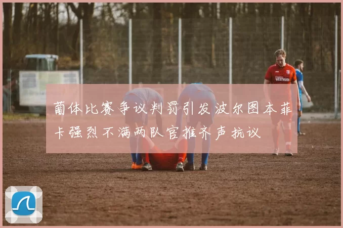 葡体比赛争议判罚引发波尔图本菲卡强烈不满两队官推齐声抗议