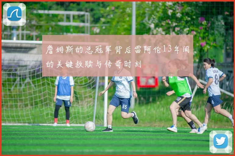 詹姆斯的总冠军背后雷阿伦13年间的关键救赎与传奇时刻