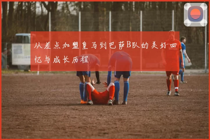 从差点加盟皇马到巴萨B队的美好回忆与成长历程