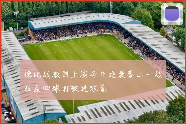 德比战激烈上演海牛逆袭泰山一战狂轰四球打破进球荒