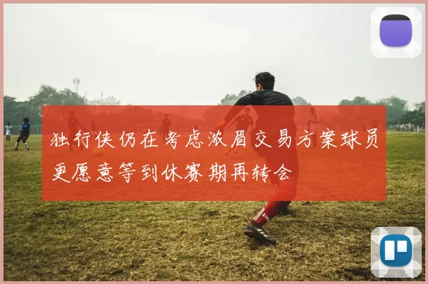 独行侠仍在考虑浓眉交易方案球员更愿意等到休赛期再转会